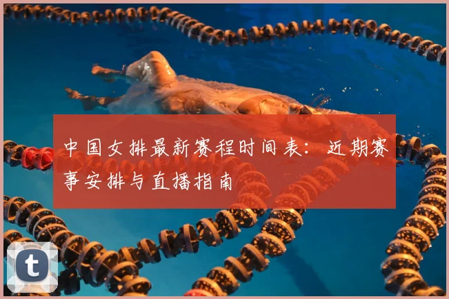 中国女排最新赛程时间表：近期赛事安排与直播指南