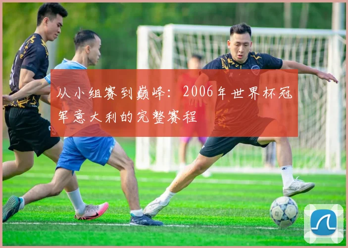 从小组赛到巅峰：2006年世界杯冠军意大利的完整赛程