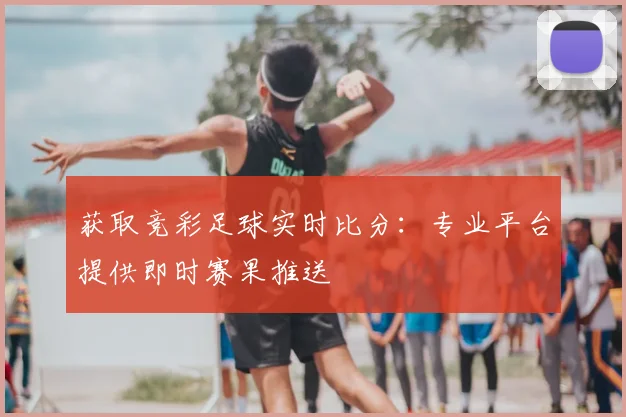 获取竞彩足球实时比分：专业平台提供即时赛果推送