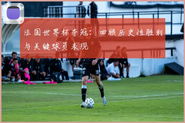 法国世界杯夺冠：回顾历史性胜利与关键球员表现